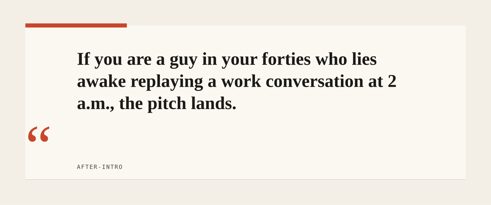 If you are a guy in your forties who lies awake replaying a work conversation at 2 a.m., the pitch lands.