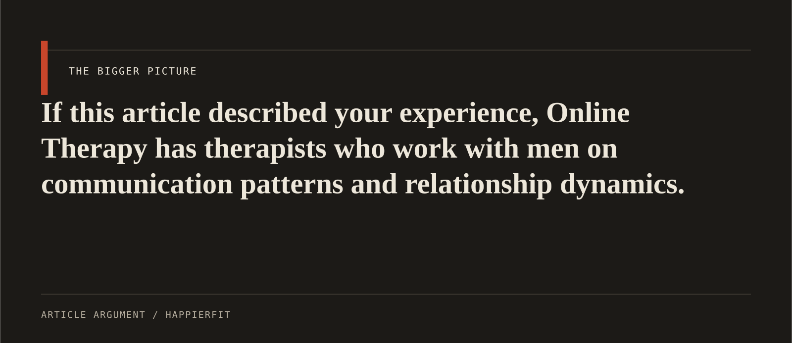 If this article described your experience, Online Therapy has therapists who work with men on communication patterns and relationship dynamics.