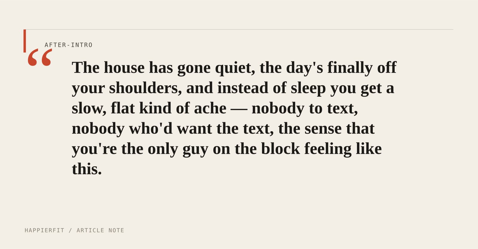 The house has gone quiet, the day's finally off your shoulders, and instead of sleep you get a slow, flat kind of ache — nobody to text, nobody who'd want the text, the s